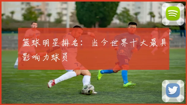篮球明星排名:当今世界十大最具影响力球员