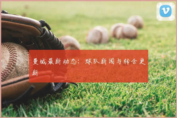 曼城最新动态：球队新闻与转会更新