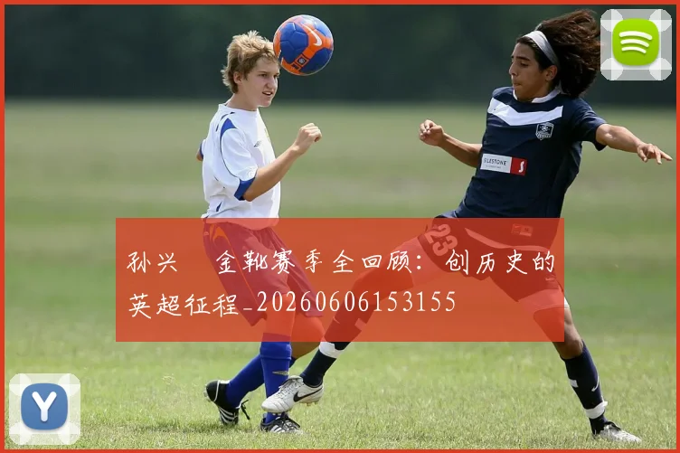 孙兴慜金靴赛季全回顾:创历史的英超征程_20260606153155