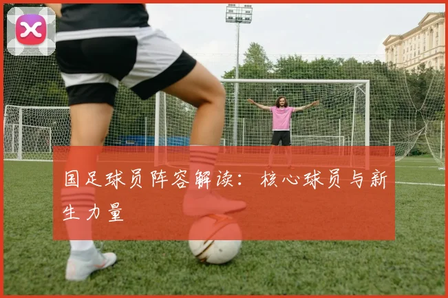 国足球员阵容解读:核心球员与新生力量