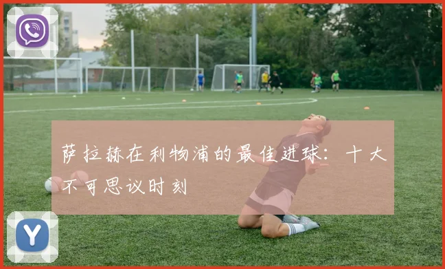 萨拉赫在利物浦的最佳进球：十大不可思议时刻