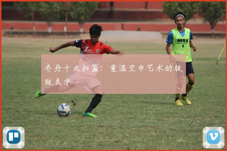 乔丹十大扣篮:重温空中艺术的极致美学