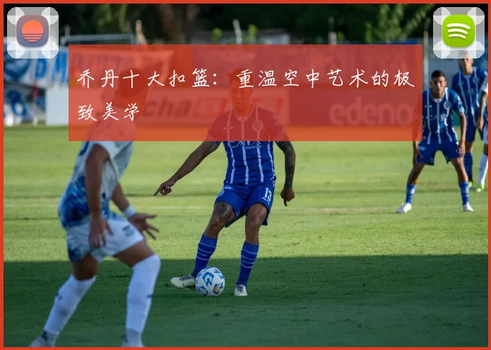 乔丹十大扣篮：重温空中艺术的极致美学