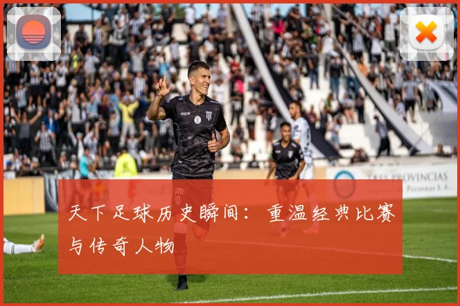 天下足球历史瞬间：重温经典比赛与传奇人物