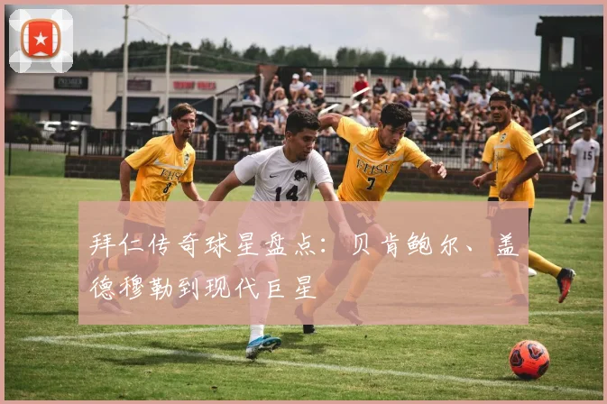拜仁传奇球星盘点:贝肯鲍尔、盖德穆勒到现代巨星