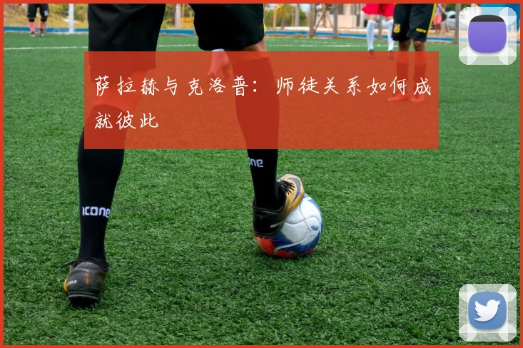 萨拉赫与克洛普：师徒关系如何成就彼此