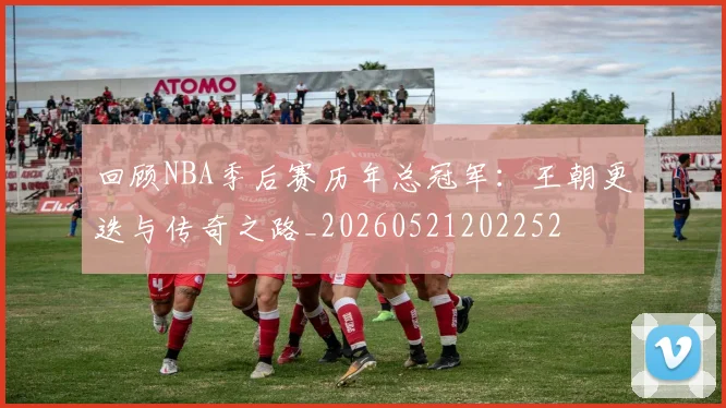 回顾NBA季后赛历年总冠军：王朝更迭与传奇之路_20260521202252