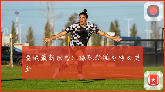曼城最新动态：球队新闻与转会更新